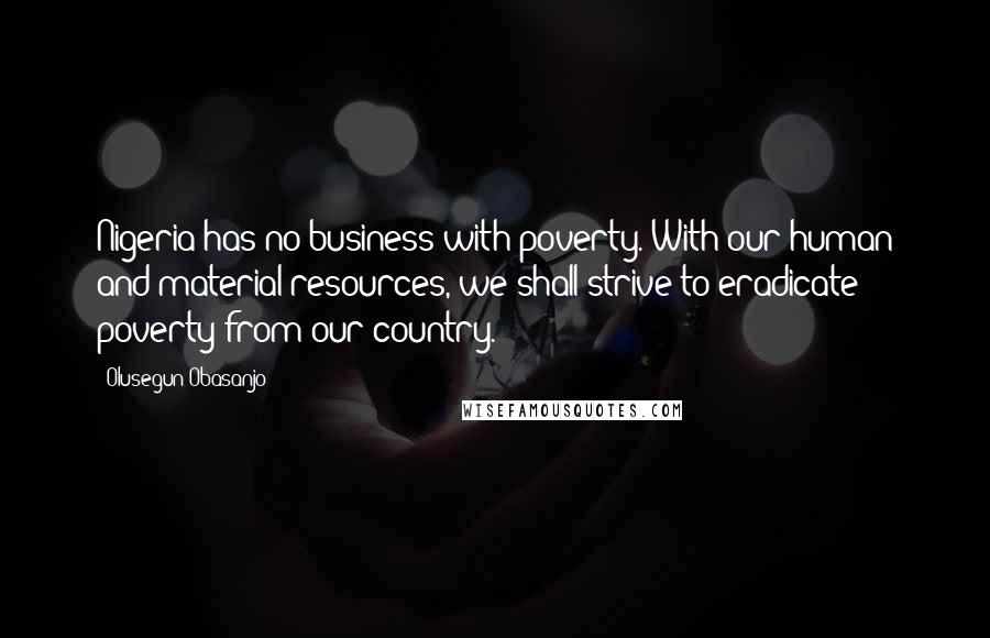 Olusegun Obasanjo Quotes: Nigeria has no business with poverty. With our human and material resources, we shall strive to eradicate poverty from our country.