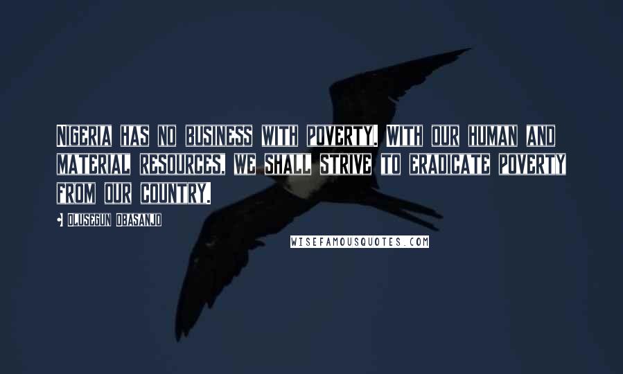 Olusegun Obasanjo Quotes: Nigeria has no business with poverty. With our human and material resources, we shall strive to eradicate poverty from our country.