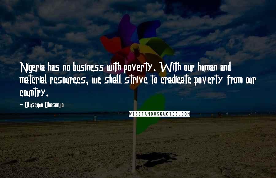 Olusegun Obasanjo Quotes: Nigeria has no business with poverty. With our human and material resources, we shall strive to eradicate poverty from our country.