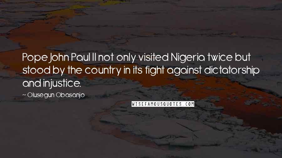 Olusegun Obasanjo Quotes: Pope John Paul II not only visited Nigeria twice but stood by the country in its fight against dictatorship and injustice.