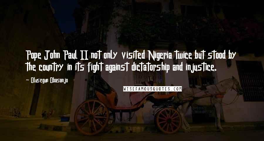 Olusegun Obasanjo Quotes: Pope John Paul II not only visited Nigeria twice but stood by the country in its fight against dictatorship and injustice.