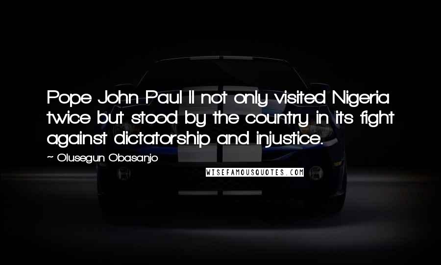 Olusegun Obasanjo Quotes: Pope John Paul II not only visited Nigeria twice but stood by the country in its fight against dictatorship and injustice.