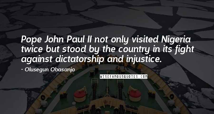 Olusegun Obasanjo Quotes: Pope John Paul II not only visited Nigeria twice but stood by the country in its fight against dictatorship and injustice.