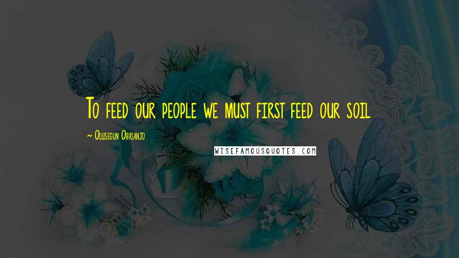 Olusegun Obasanjo Quotes: To feed our people we must first feed our soil