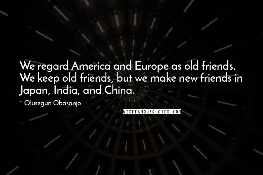 Olusegun Obasanjo Quotes: We regard America and Europe as old friends. We keep old friends, but we make new friends in Japan, India, and China.