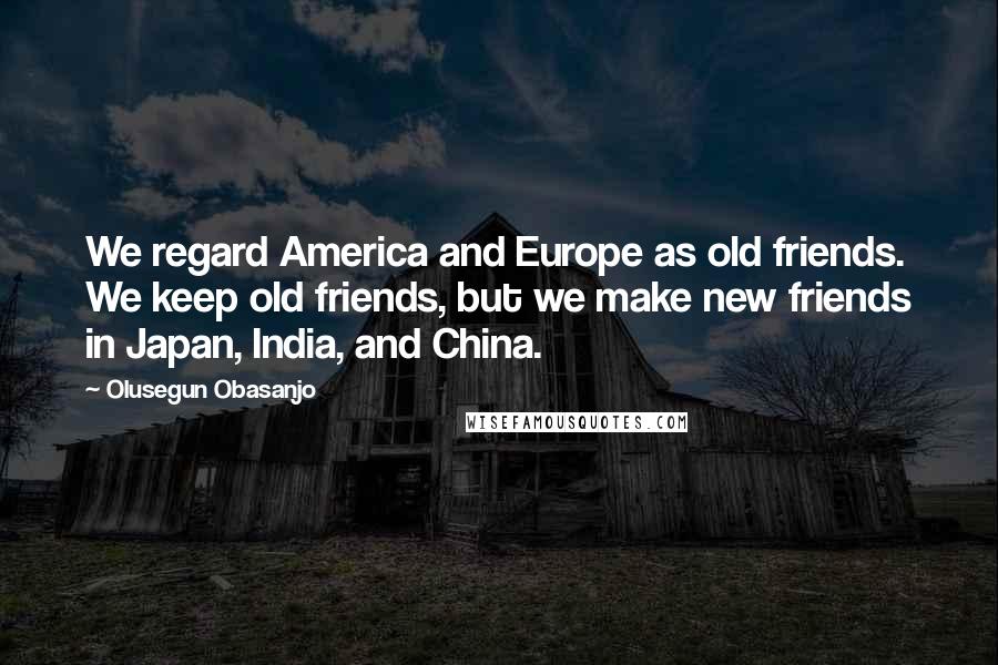 Olusegun Obasanjo Quotes: We regard America and Europe as old friends. We keep old friends, but we make new friends in Japan, India, and China.