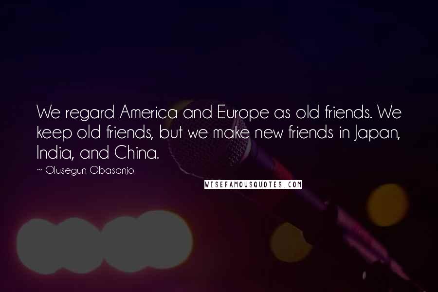Olusegun Obasanjo Quotes: We regard America and Europe as old friends. We keep old friends, but we make new friends in Japan, India, and China.