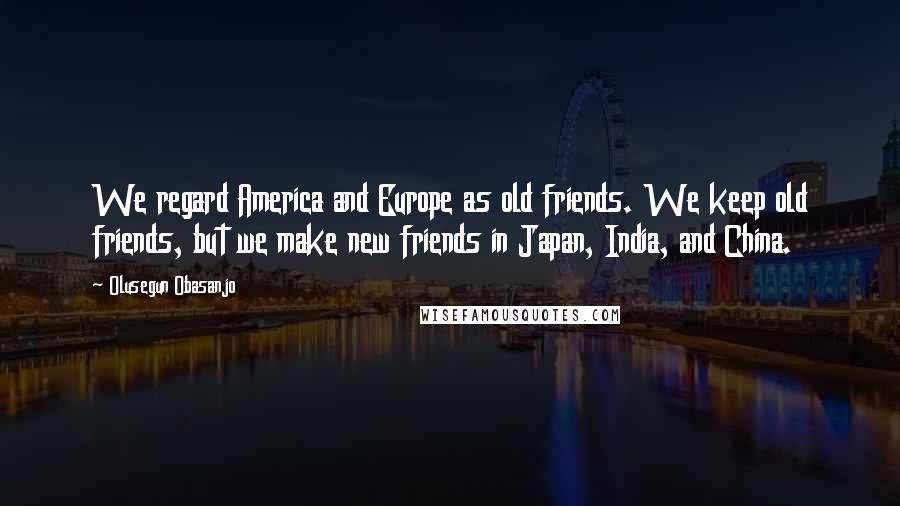 Olusegun Obasanjo Quotes: We regard America and Europe as old friends. We keep old friends, but we make new friends in Japan, India, and China.