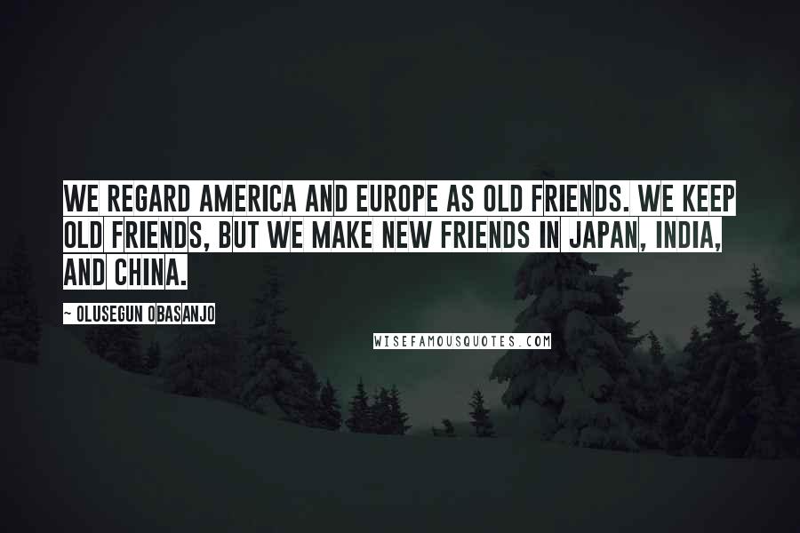 Olusegun Obasanjo Quotes: We regard America and Europe as old friends. We keep old friends, but we make new friends in Japan, India, and China.