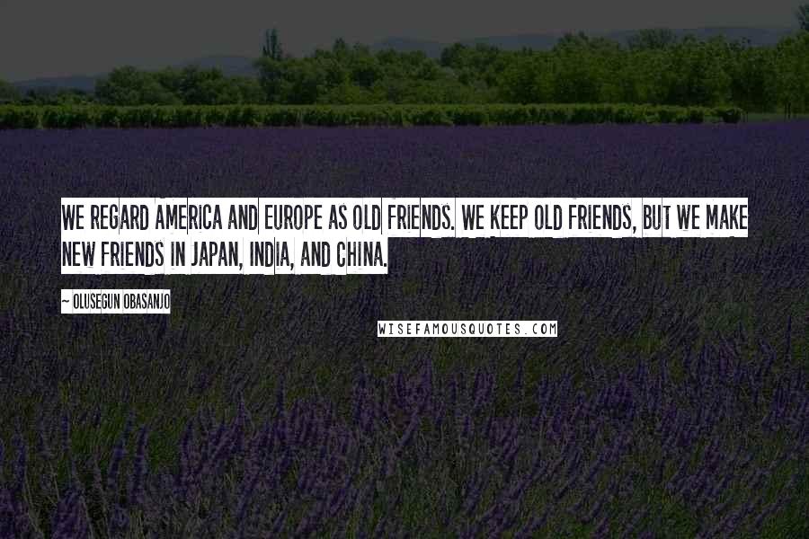 Olusegun Obasanjo Quotes: We regard America and Europe as old friends. We keep old friends, but we make new friends in Japan, India, and China.