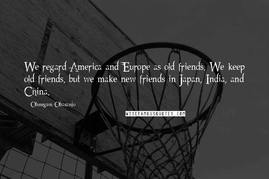 Olusegun Obasanjo Quotes: We regard America and Europe as old friends. We keep old friends, but we make new friends in Japan, India, and China.