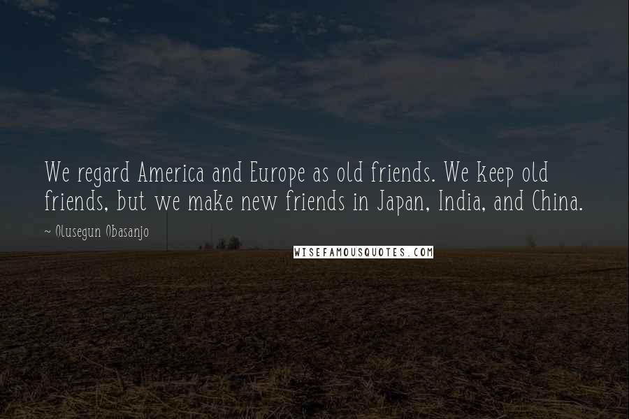 Olusegun Obasanjo Quotes: We regard America and Europe as old friends. We keep old friends, but we make new friends in Japan, India, and China.