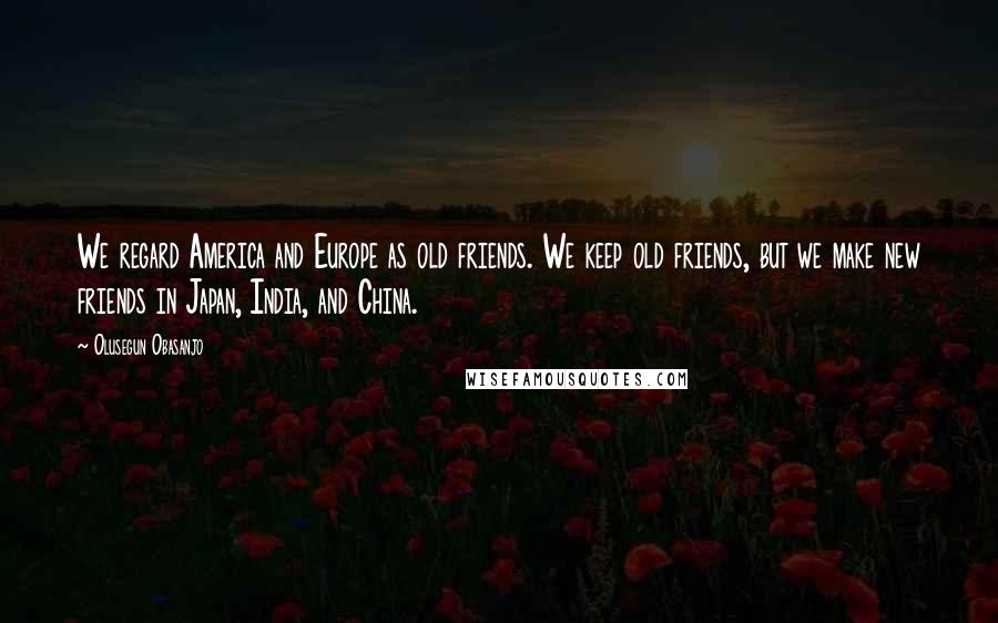 Olusegun Obasanjo Quotes: We regard America and Europe as old friends. We keep old friends, but we make new friends in Japan, India, and China.