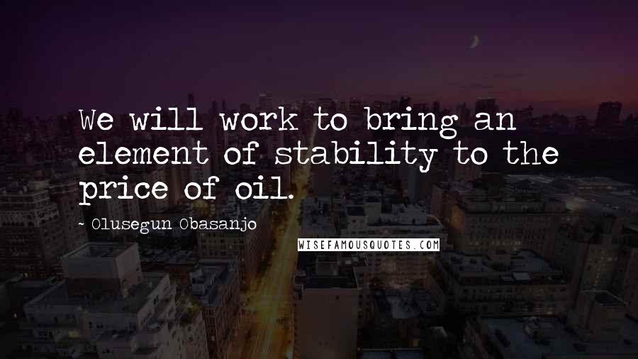 Olusegun Obasanjo Quotes: We will work to bring an element of stability to the price of oil.