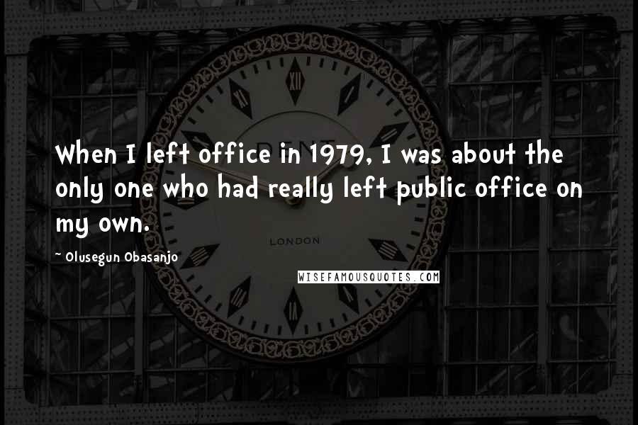 Olusegun Obasanjo Quotes: When I left office in 1979, I was about the only one who had really left public office on my own.