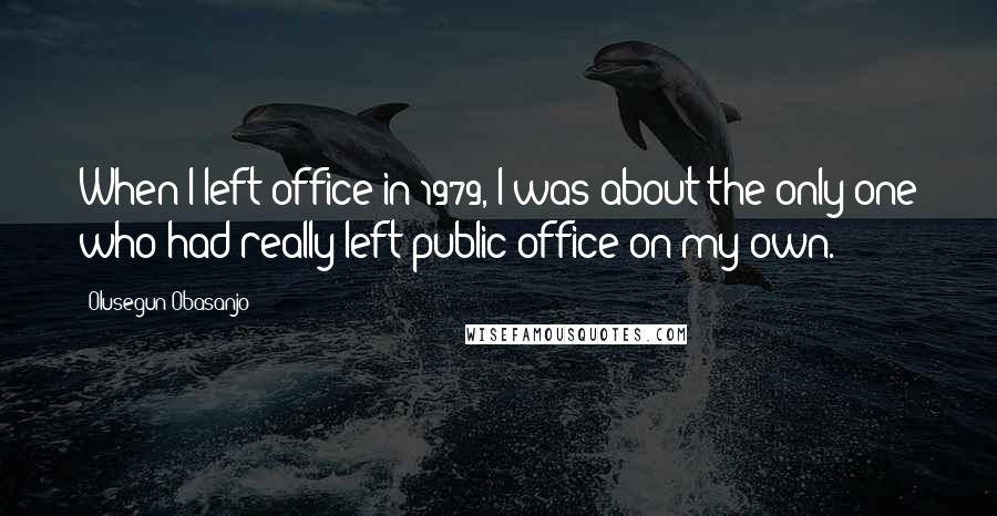 Olusegun Obasanjo Quotes: When I left office in 1979, I was about the only one who had really left public office on my own.