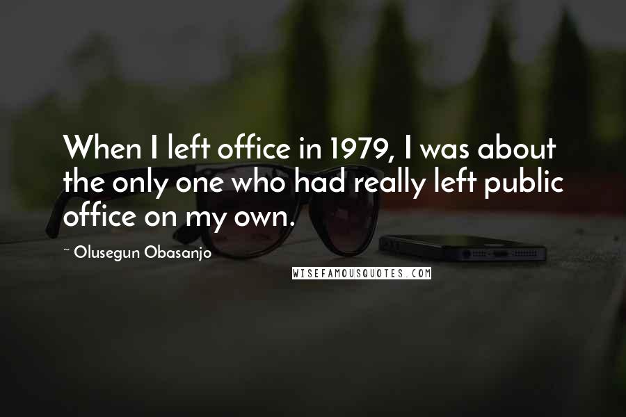 Olusegun Obasanjo Quotes: When I left office in 1979, I was about the only one who had really left public office on my own.