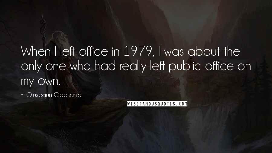 Olusegun Obasanjo Quotes: When I left office in 1979, I was about the only one who had really left public office on my own.