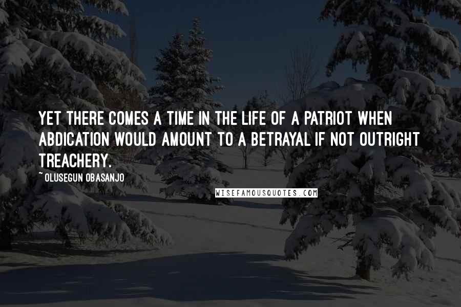 Olusegun Obasanjo Quotes: Yet there comes a time in the life of a patriot when abdication would amount to a betrayal if not outright treachery.