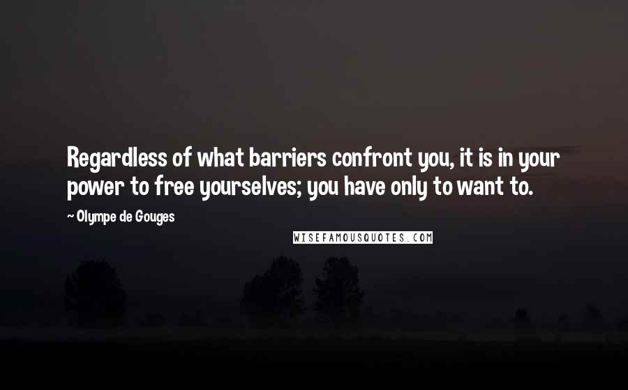 Olympe De Gouges Quotes: Regardless of what barriers confront you, it is in your power to free yourselves; you have only to want to.