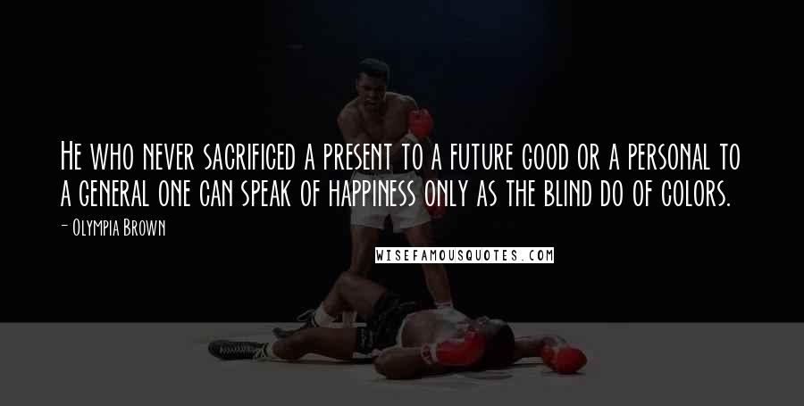 Olympia Brown Quotes: He who never sacrificed a present to a future good or a personal to a general one can speak of happiness only as the blind do of colors.