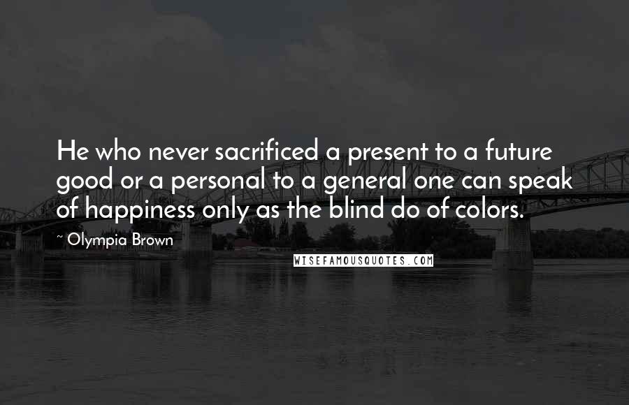 Olympia Brown Quotes: He who never sacrificed a present to a future good or a personal to a general one can speak of happiness only as the blind do of colors.