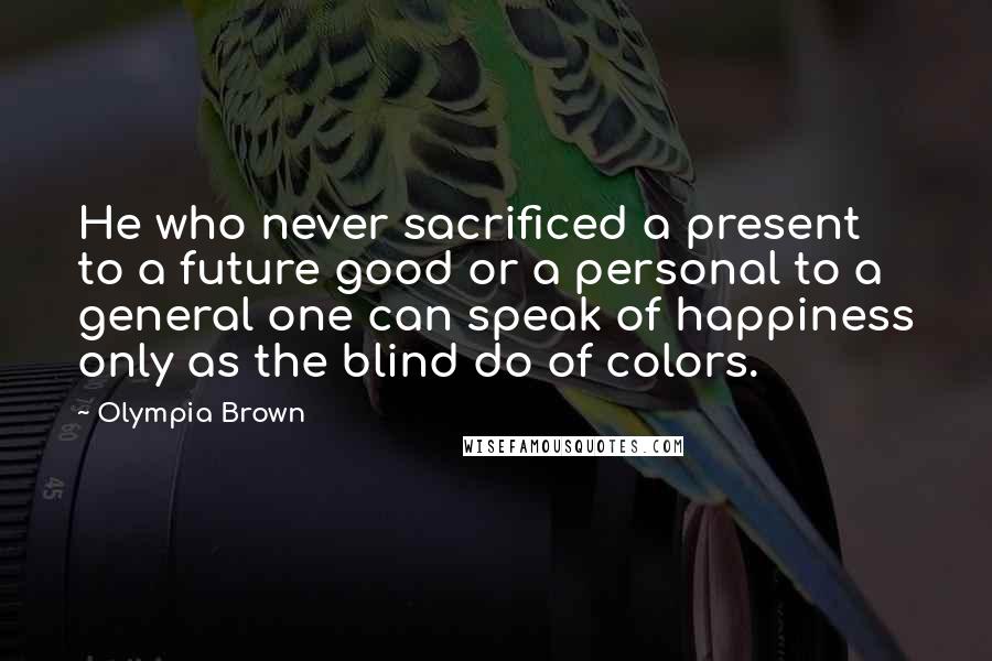 Olympia Brown Quotes: He who never sacrificed a present to a future good or a personal to a general one can speak of happiness only as the blind do of colors.