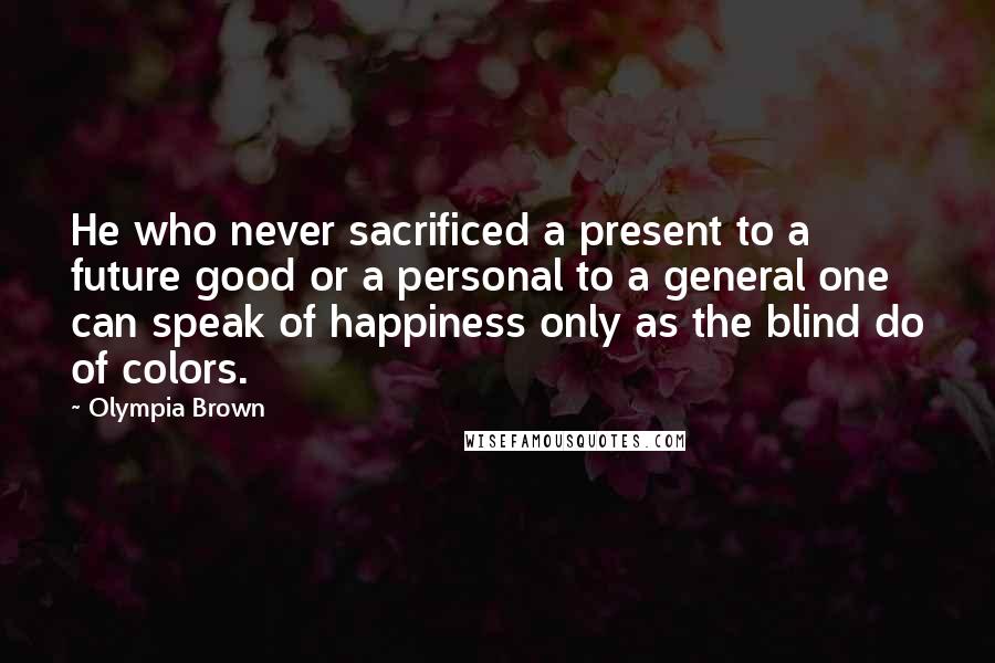 Olympia Brown Quotes: He who never sacrificed a present to a future good or a personal to a general one can speak of happiness only as the blind do of colors.