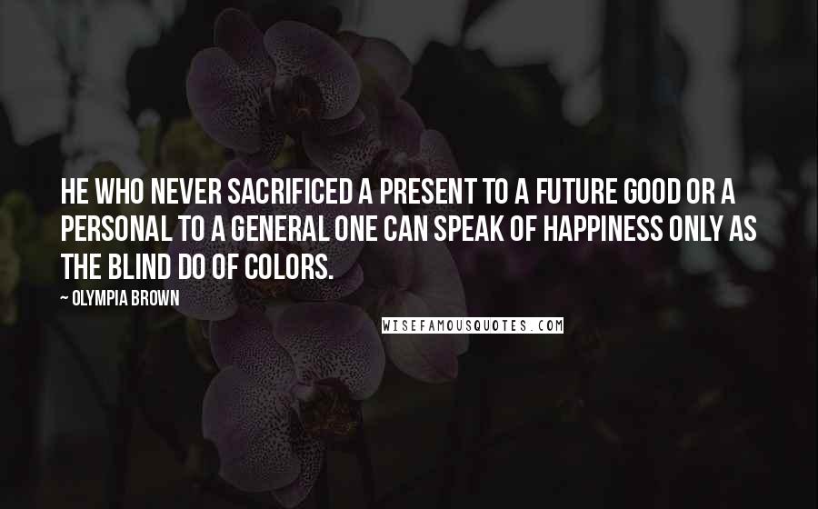 Olympia Brown Quotes: He who never sacrificed a present to a future good or a personal to a general one can speak of happiness only as the blind do of colors.