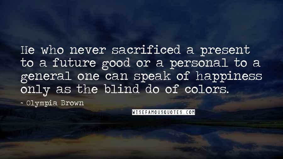 Olympia Brown Quotes: He who never sacrificed a present to a future good or a personal to a general one can speak of happiness only as the blind do of colors.