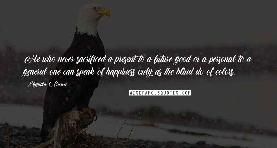 Olympia Brown Quotes: He who never sacrificed a present to a future good or a personal to a general one can speak of happiness only as the blind do of colors.