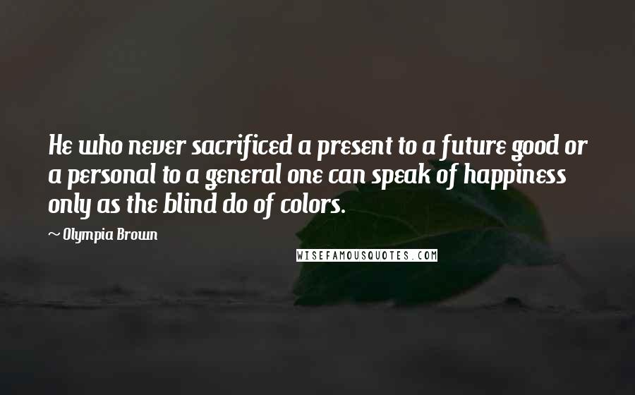 Olympia Brown Quotes: He who never sacrificed a present to a future good or a personal to a general one can speak of happiness only as the blind do of colors.