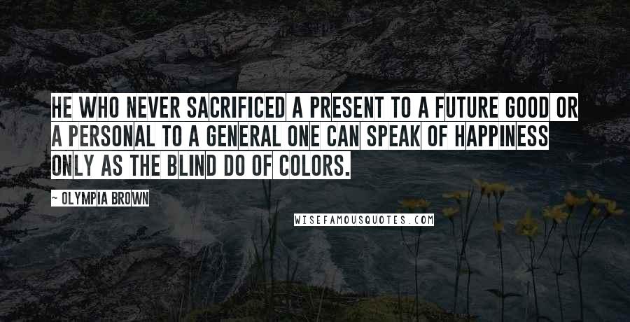 Olympia Brown Quotes: He who never sacrificed a present to a future good or a personal to a general one can speak of happiness only as the blind do of colors.