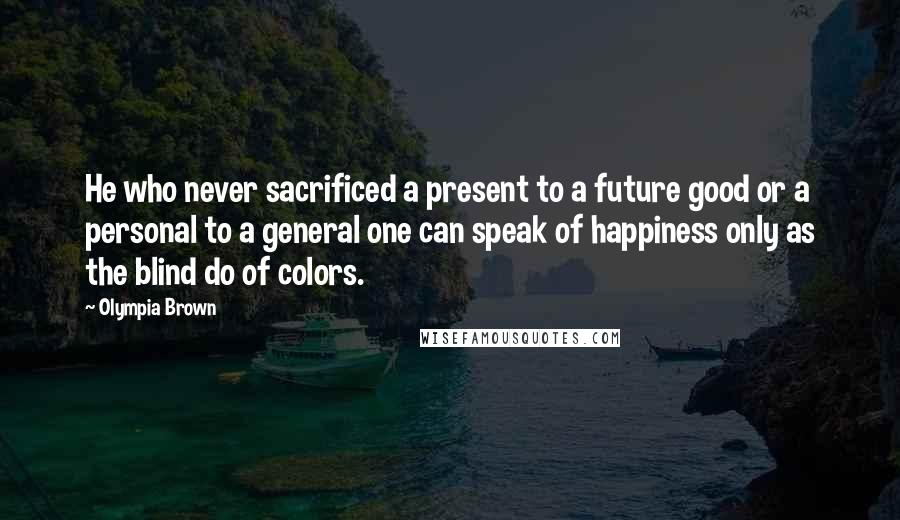 Olympia Brown Quotes: He who never sacrificed a present to a future good or a personal to a general one can speak of happiness only as the blind do of colors.