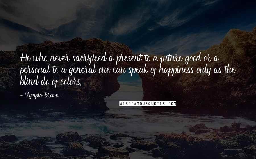 Olympia Brown Quotes: He who never sacrificed a present to a future good or a personal to a general one can speak of happiness only as the blind do of colors.