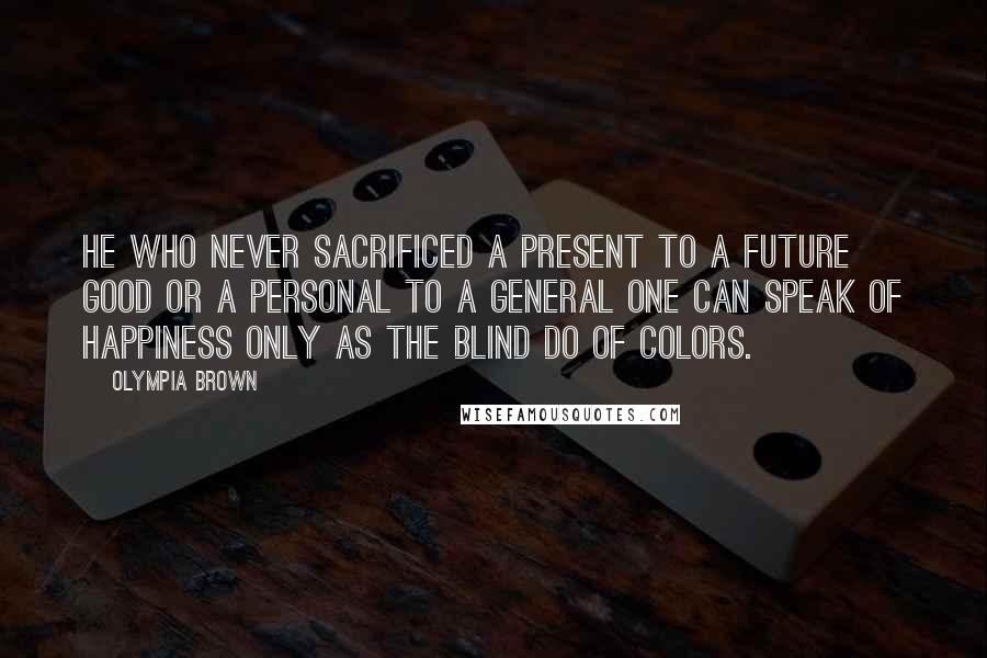 Olympia Brown Quotes: He who never sacrificed a present to a future good or a personal to a general one can speak of happiness only as the blind do of colors.