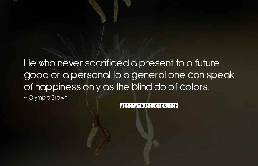 Olympia Brown Quotes: He who never sacrificed a present to a future good or a personal to a general one can speak of happiness only as the blind do of colors.