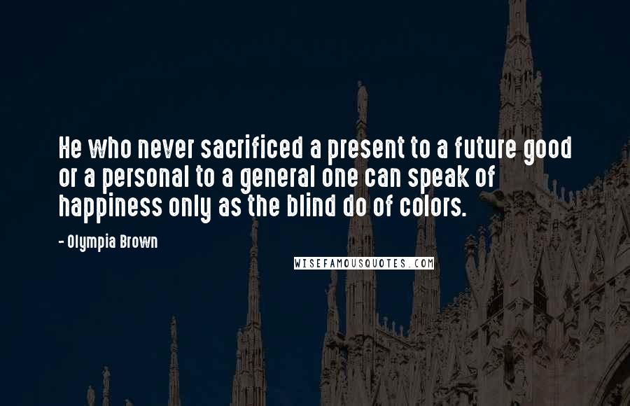 Olympia Brown Quotes: He who never sacrificed a present to a future good or a personal to a general one can speak of happiness only as the blind do of colors.