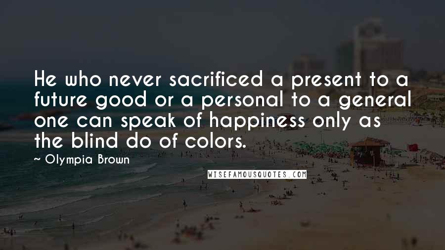 Olympia Brown Quotes: He who never sacrificed a present to a future good or a personal to a general one can speak of happiness only as the blind do of colors.