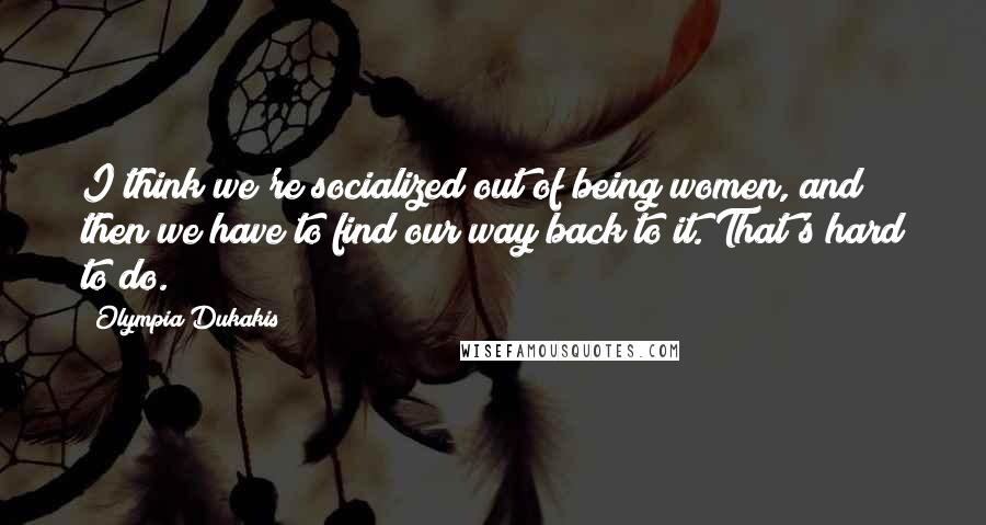 Olympia Dukakis Quotes: I think we're socialized out of being women, and then we have to find our way back to it. That's hard to do.