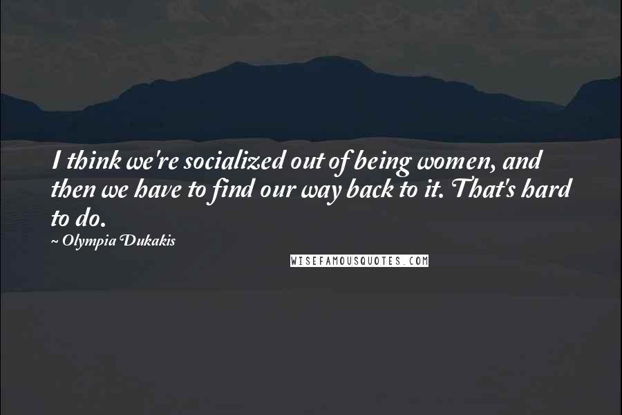 Olympia Dukakis Quotes: I think we're socialized out of being women, and then we have to find our way back to it. That's hard to do.