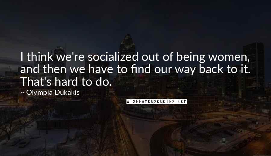 Olympia Dukakis Quotes: I think we're socialized out of being women, and then we have to find our way back to it. That's hard to do.