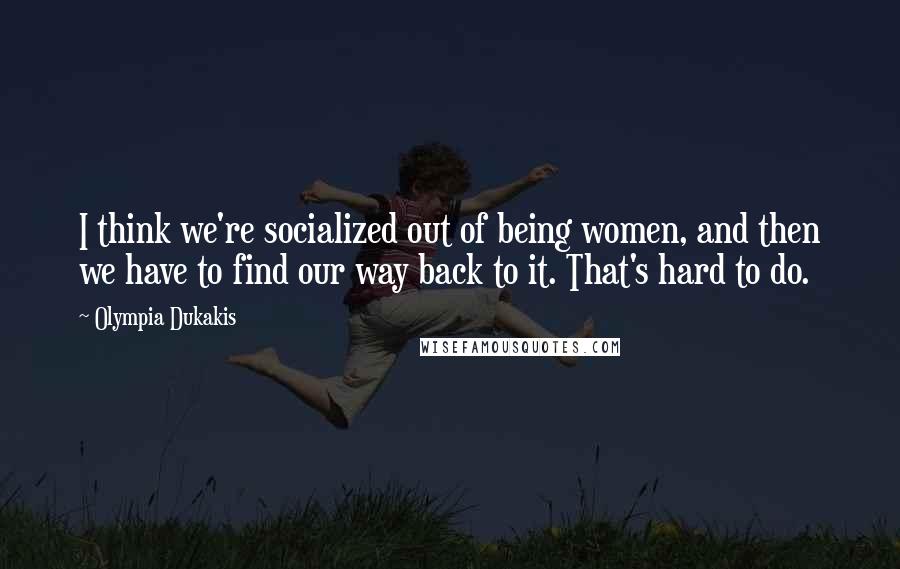 Olympia Dukakis Quotes: I think we're socialized out of being women, and then we have to find our way back to it. That's hard to do.