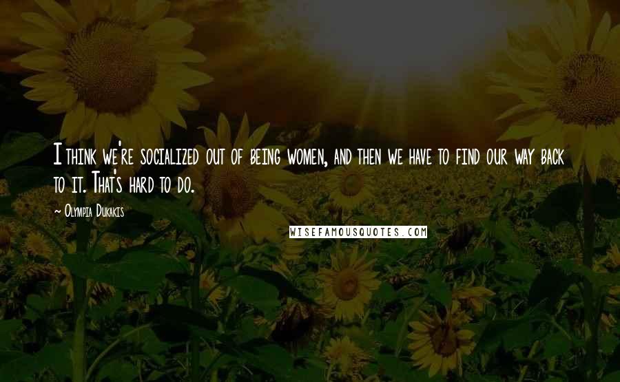 Olympia Dukakis Quotes: I think we're socialized out of being women, and then we have to find our way back to it. That's hard to do.