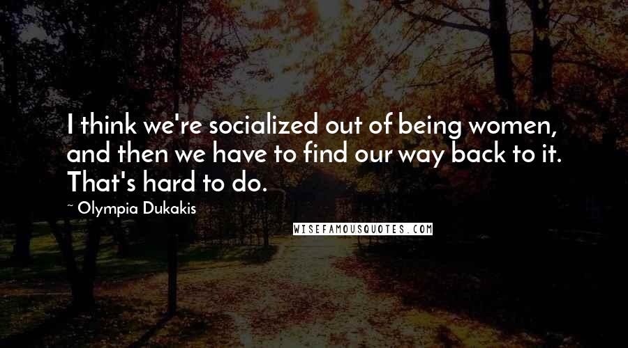 Olympia Dukakis Quotes: I think we're socialized out of being women, and then we have to find our way back to it. That's hard to do.