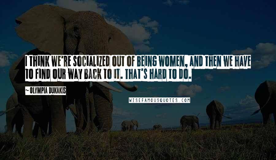 Olympia Dukakis Quotes: I think we're socialized out of being women, and then we have to find our way back to it. That's hard to do.
