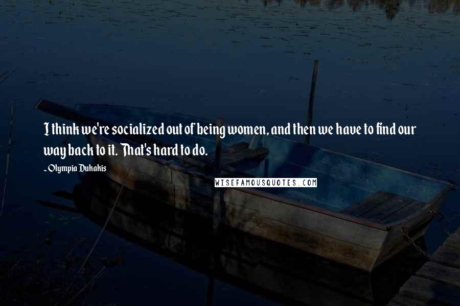 Olympia Dukakis Quotes: I think we're socialized out of being women, and then we have to find our way back to it. That's hard to do.