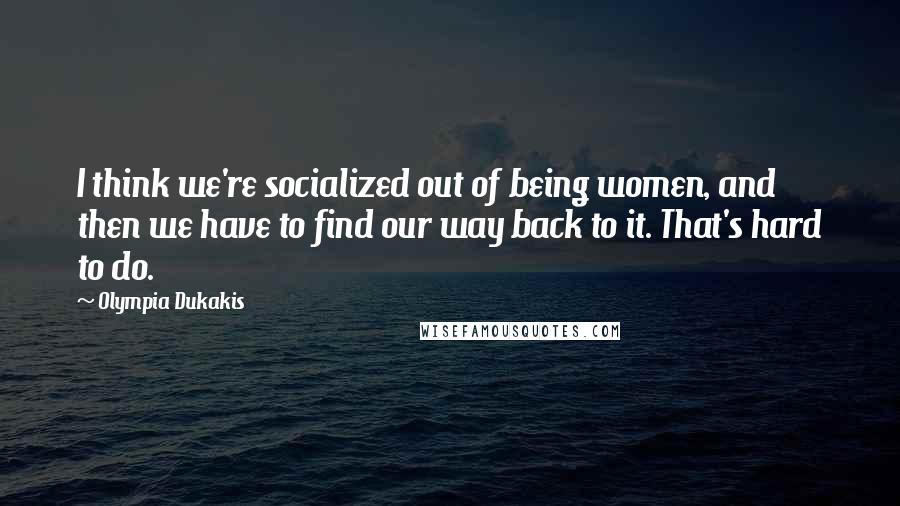 Olympia Dukakis Quotes: I think we're socialized out of being women, and then we have to find our way back to it. That's hard to do.