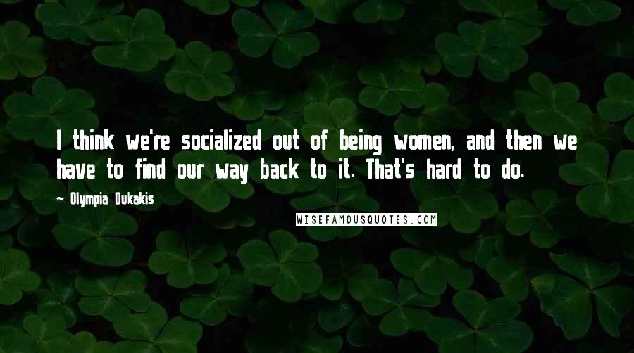 Olympia Dukakis Quotes: I think we're socialized out of being women, and then we have to find our way back to it. That's hard to do.