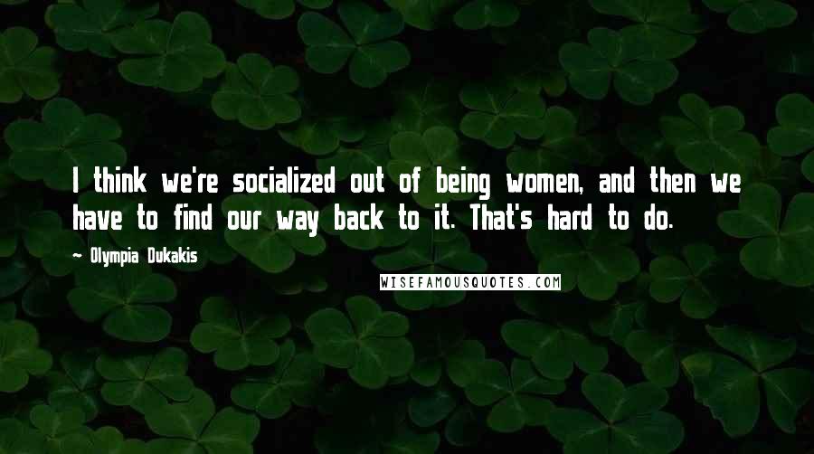 Olympia Dukakis Quotes: I think we're socialized out of being women, and then we have to find our way back to it. That's hard to do.